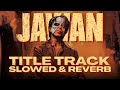 JAWAN 🔥 - TITLE TRACK [SLOWED & REVERB] ✨