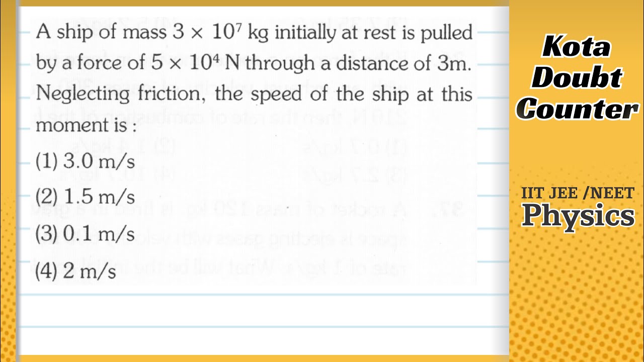 A ship of mass 3x107 kg initially at rest is pulled by a force of 5x104 N through a distance of 3 m.