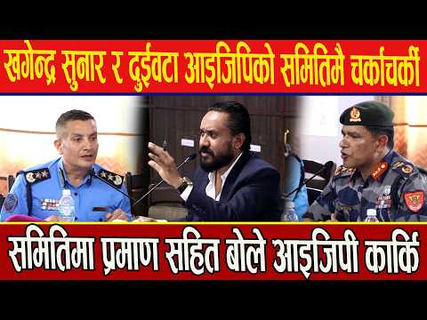 खगेन्द्र सुनार र दुईवटा आइजिपिको समितिमै चर्काचर्की,समितिमा प्रमाण सहित बोले आइजिपी कार्कि