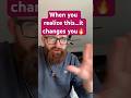 When you realize…it changes you