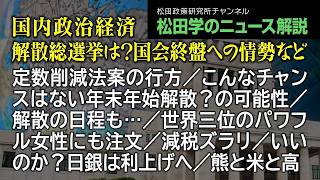 松田学のニュース解説【国内政治経済～解散総選挙は？国会終盤への情勢など～】定数削減法案の行方／こんなチャンスはない年末年始解散？の可能性／解散の日程も…／世界三位のパワフル女性にも注文、他