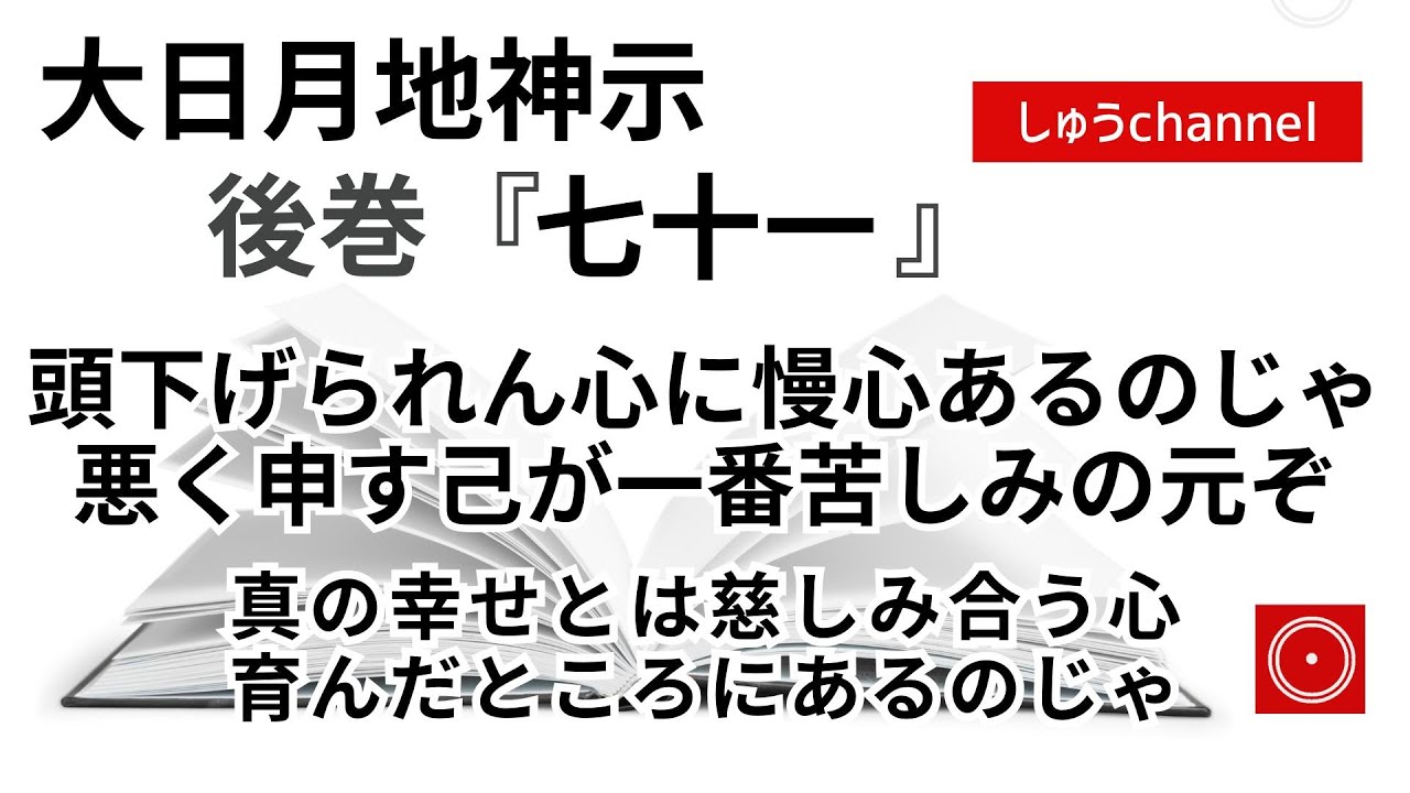 【後巻　七十一　】　頭下げられん心に慢心あるのじゃ　悪く申す己が一番苦しみの元ぞ　真の幸せとは慈しみ合う心　育んだところにあるのじゃ　（大日月地神示後巻 朗読）
