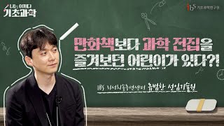 [나는 어쩌다 기초과학 Ep.1] 만화책보다 과학 전집을 즐겨보던 어린이가 있다?! I IBS 리서치솔루션센터 류범한 선임기술원