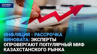 Инфляция - рассрочка виновата: эксперты опровергают популярный миф казахстанского рынка