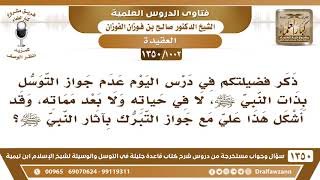[1002 /1350] ذكرتم عدم جواز التوسل بذات النبي ﷺ، وقد أشكل هذا جواز التبرك بآثار النبي ﷺ؟