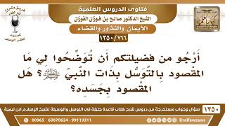 صورة [766 /1350] أرجو من فضيلتكم أن توضحوا لي ما المقصود بالتوسل بذات النبي ﷺ هل المقصود بجسده؟