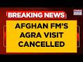 Afghan FM S Agra Visit Cancelled Amir Khan Muttaqi To Remain In New Delhi India Breaking News