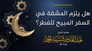 صورة هل يلزم المشقة في السفر المبيح للفطر؟ - لفضيلة الشيخ عبدالقادر شيبة الحمد