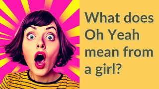 What does Oh Yeah mean from a girl?