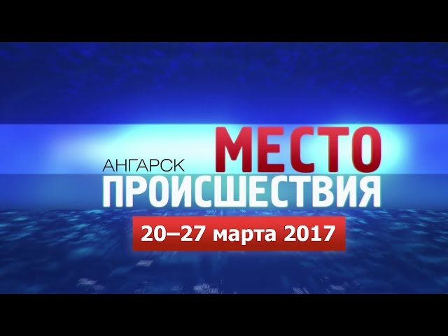 «Место происшествия – Ангарск» за 20–27 марта 2017