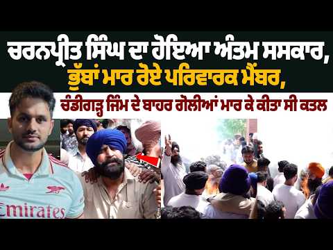 ਚਰਨਪ੍ਰੀਤ ਸਿੰਘ ਦਾ ਹੋਇਆ ਅੰਤਮ ਸਸਕਾਰ, ਭੁੱਬਾਂ ਮਾਰ ਰੋਏ ਪਰਿਵਾਰਕ ਮੈਂਬਰ