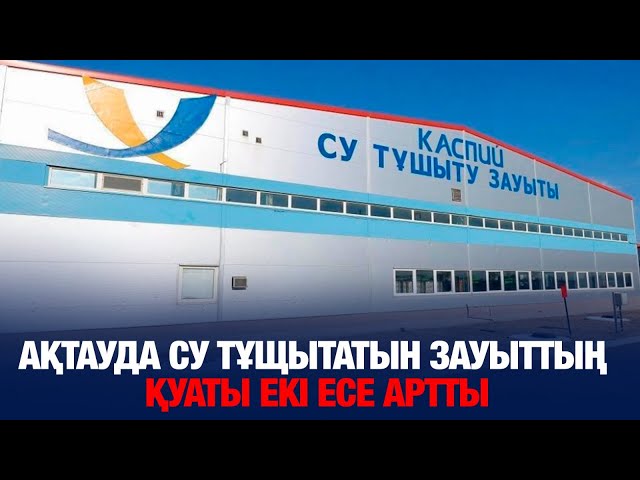 Ақтауда су тұщытатын зауыттың қуаты екі есе артты