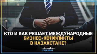КТО И КАК РЕШАЕТ МЕЖДУНАРОДНЫЕ БИЗНЕС-КОНФЛИКТЫ В КАЗАХСТАНЕ?