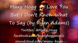 Maxy Hogg - I Love You But I Don&#39;t Know What To Say (by Ryan Adams)