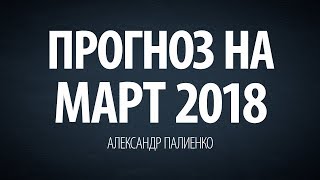 Прогноз на Март 2018. Александр Палиенко.