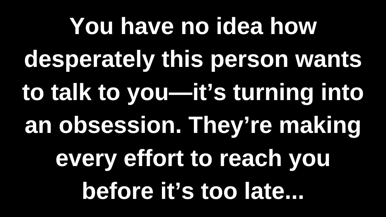You have no idea how desperately this person wants to talk to you—it’s turning into an obsession...