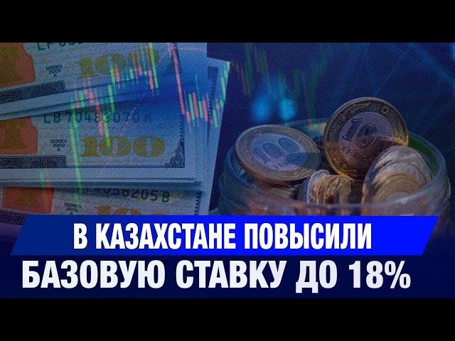 Нацбанк Казахстана повысил базовую ставку до 18%