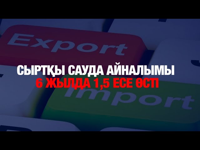 Сыртқы сауда айналымы 6 жылда 1,5 есе өсті