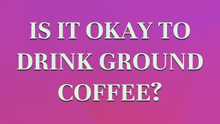 Is it okay to drink ground coffee?