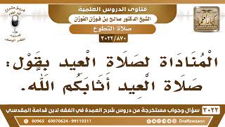 صورة [870 -3022] ما حكم المناداة لصلاة العيد بقول: "صلاة العيد أثابكم الله"؟ - الشيخ صالح الفوزان