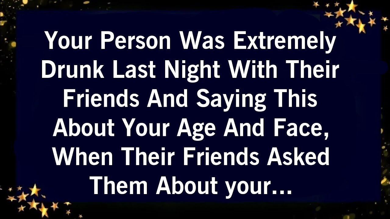 YOUR PERSON WAS EXTREMELY DRUNK LAST NIGHT WITH THEIR FRIENDS AND SAYING THIS ABOUT ABOUT YOUR AGE..