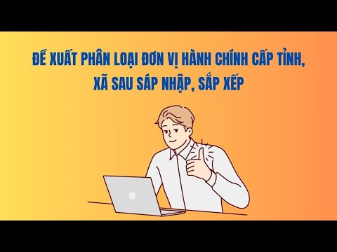 Đề xuất phân loại đơn vị hành chính cấp tỉnh, xã sau sáp nhập, sắp xếp