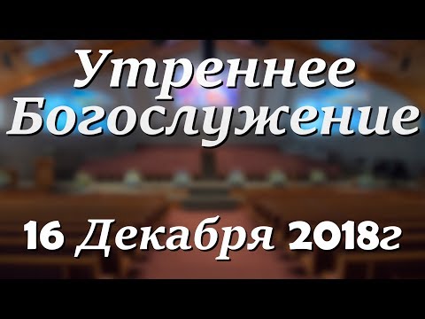 16 Декабря 2018г - Воскресенье - Утреннее Богослужение