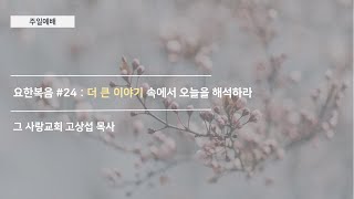[주일예배] 요한복음 #24 : 더 큰 이야기 속에서 오늘을 해석하라