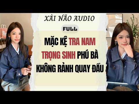 Full audio | MẶC KỆ TRA NAM TRỌNG SINH PHÚ BÀ KHÔNG RẢNH QUAY ĐẦU | Xài Não Audio #truyenaudio