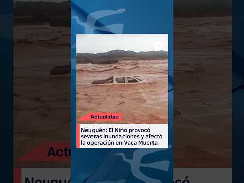 Neuquén: El Niño provocó severas inundaciones y afectó la operación en Vaca Muerta