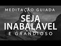 MEDITAÇÃO GUIADA – SEJA INABALÁVEL E GRANDIOSO
