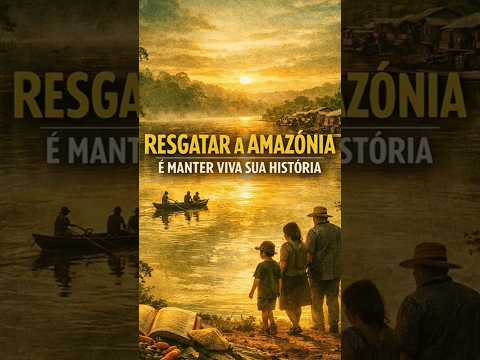 RESGATAR A AMAZÔNIA É MANTER VIVA A SUA HISTÓRIA
