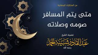 صورة متى يتم المسافر صومه وصلاته - لفضيلة الشيخ عبدالقادر شيبة الحمد