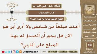 صورة أخذت مبلغاً من شخص ولا أدري أين هو الآن هل يجوز أن أتصدق له بهذا المبلغ على أقاربي؟ الشيخ الفوزان