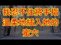 我忍不住將手指溫柔地插入她的蜜穴 情感故事 讲故事 两性情感 故事 外遇 婚外情 小姨子 阿姨 岳母 女婿 丈母娘 老板娘 伦理故事 嫂子