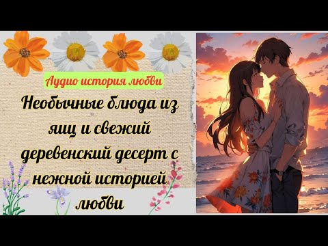 [АУДИО ИСТОРИЯ] Необычные блюда из яиц и свежий деревенский десерт с нежной историей любви