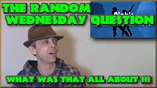 The Random Wednesday Question - What was that all about ???