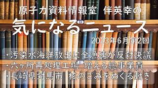 【原子力資料情報室】伴英幸の気になるニュース（2023年6月第2回）全漁連　海洋放出反対決議／六ヶ所再処理工場の総事業費　14.7兆円／対馬市の核ごみの受入れ調査をめぐる動き