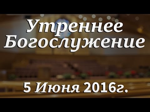 5 Июня 2016г - Воскресенье - Утреннее Богослужение.