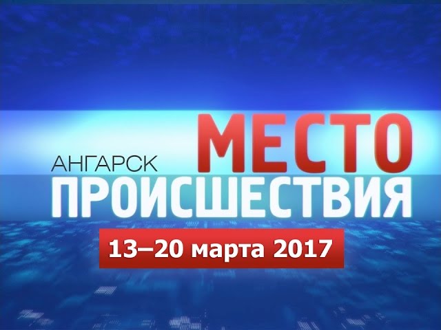 «Место происшествия – Ангарск» за 13–20 марта 2017