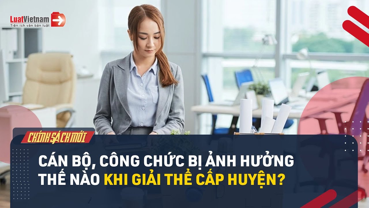 Thông Tin Mới Nhất Về Chính Sách Đối Với Cán Bộ, Công Chức Bị Ảnh Hưởng Khi Giải Thể Cấp Huyện