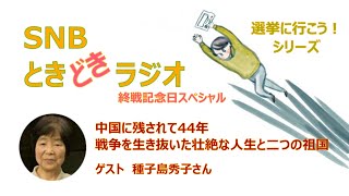 終戦記念日スペシャル　中国に残されて44年　戦争を生き抜いた壮絶な人生と二つの祖国　　 SNBときどきラジオ★選挙に行こう！シリーズ No.5　 ゲスト　種子島秀子さん