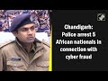 5 African Nationals Arrested Over Cyber Fraud: Chandigarh Police - Video
