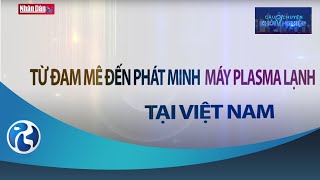PlasmaMED: Từ đam mê đến phát minh máy Plasma lạnh đầu tiên tại Việt Nam