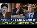 Ethiopia 300 ቢሊየን ልክፈል ይብቃን ትራምፕ ለኢራን አስደንጋጭ ቅ