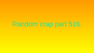Random crap part 516.