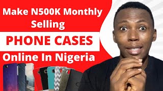 How To Make Money Online Selling Phone Cases In Nigeria | Make N500K Monthly