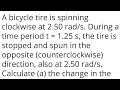A bicycle tire is spinning clockwise at 2.50 rad/s. During a time period t = 1.25 s, the tire is sto