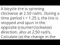 A bicycle tire is spinning clockwise at 2.50 rad/s. During a time period t = 1.25 s, the tire is sto