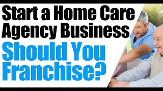 How to Start a Home Care Agency | Franchising a Home Care Business | Pros and Cons of Franchising